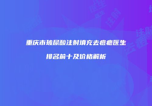 重庆市玻尿酸注射填充去痘疤医生排名前十及价格解析