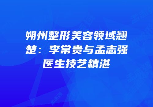朔州整形美容领域翘楚：李常贵与孟志强医生技艺精湛