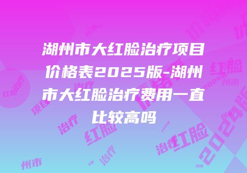湖州市大红脸治疗项目价格表2025版-湖州市大红脸治疗费用一直比较高吗