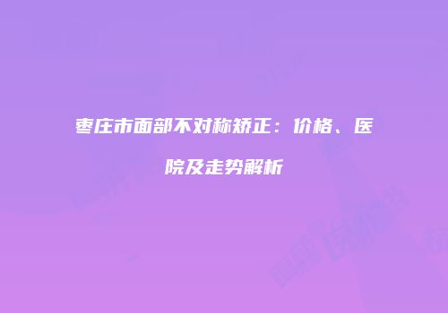 枣庄市面部不对称矫正：价格、医院及走势解析