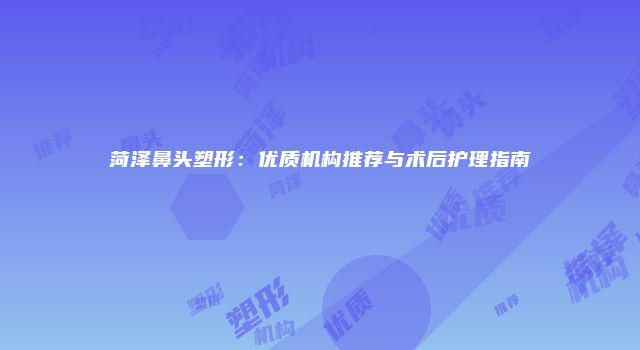 菏泽鼻头塑形：优质机构推荐与术后护理指南
