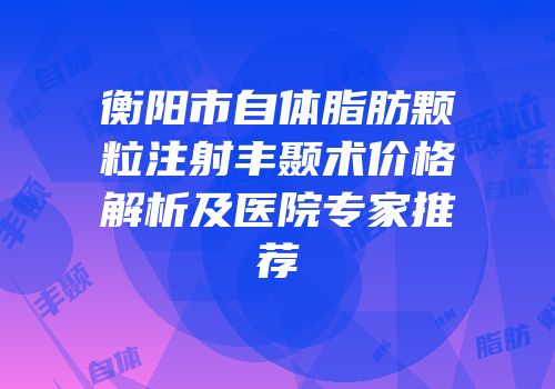 衡阳市自体脂肪颗粒注射丰颞术价格解析及医院专家推荐