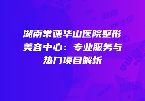 湖南常德华山医院整形美容中心：专业服务与热门项目解析