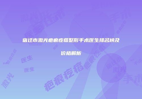 宿迁市激光疤痕疙瘩整形手术医生排名榜及价格解析