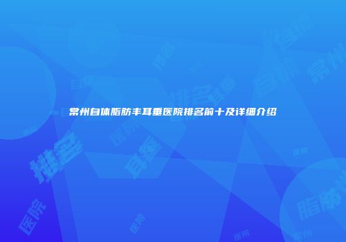 常州自体脂肪丰耳垂医院排名前十及详细介绍