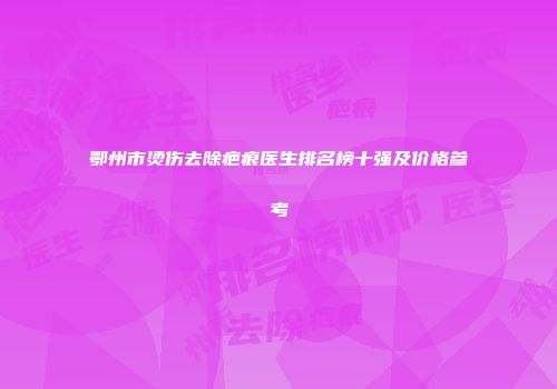 鄂州市烫伤去除疤痕医生排名榜十强及价格参考