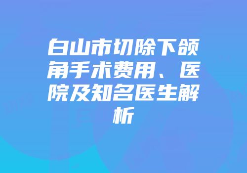 白山市切除下颌角手术费用、医院及知名医生解析
