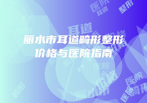 丽水市耳道畸形整形价格与医院指南