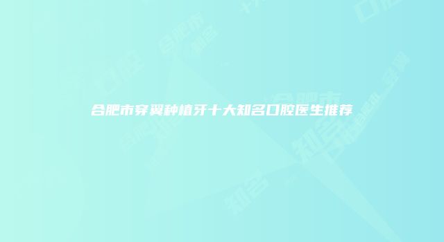 合肥市穿翼种植牙十大知名口腔医生推荐