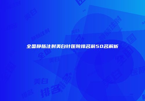 全国静脉注射美白针医院排名前50名解析
