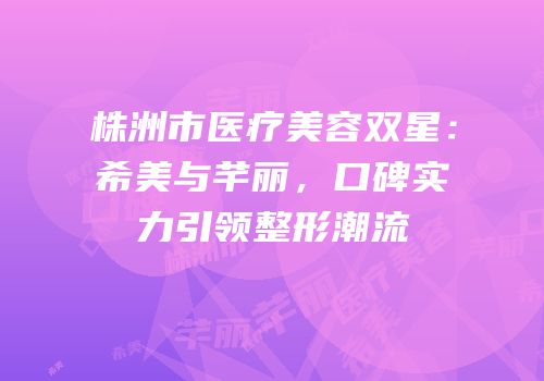 株洲市医疗美容双星：希美与芊丽，口碑实力引领整形潮流