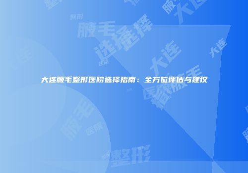 大连腋毛整形医院选择指南：全方位评估与建议