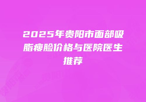 2025年贵阳市面部吸脂瘦脸价格与医院医生推荐