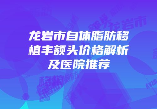 龙岩市自体脂肪移植丰额头价格解析及医院推荐