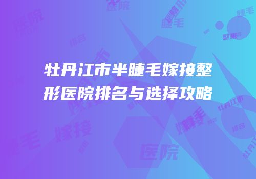 牡丹江市半睫毛嫁接整形医院排名与选择攻略