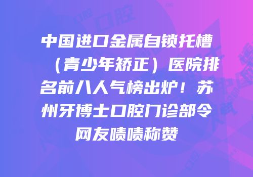 中国进口金属自锁托槽（青少年矫正）医院排名前八人气榜出炉！苏州牙博士口腔门诊部令网友啧啧称赞