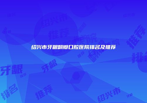 绍兴市牙龈翻瓣口腔医院排名及推荐