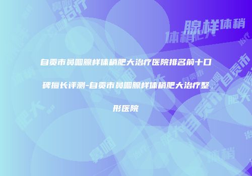 自贡市鼻咽腺样体稍肥大治疗医院排名前十口碑擅长评测-自贡市鼻咽腺样体稍肥大治疗整形医院