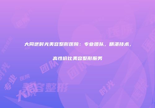 大同逆时光美容整形医院：专业团队，精湛技术，高性价比美容整形服务