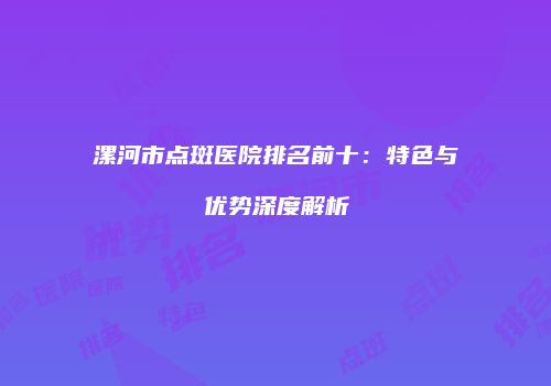 漯河市点斑医院排名前十：特色与优势深度解析