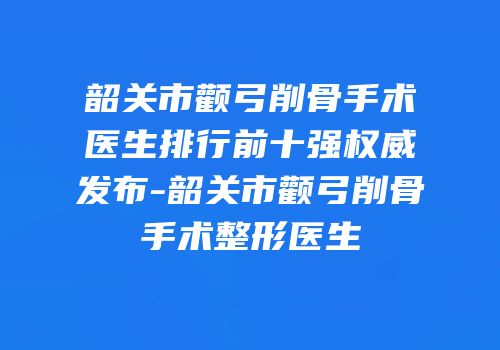 韶关市颧弓削骨手术医生排行前十强权威发布-韶关市颧弓削骨手术整形医生
