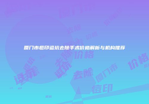 厦门市痘印逗坑去除手术价格解析与机构推荐