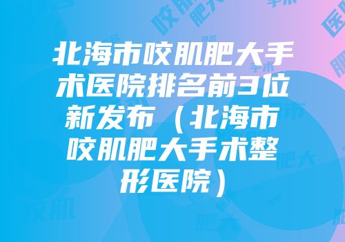 北海市咬肌肥大手术医院排名前3位新发布（北海市咬肌肥大手术整形医院）