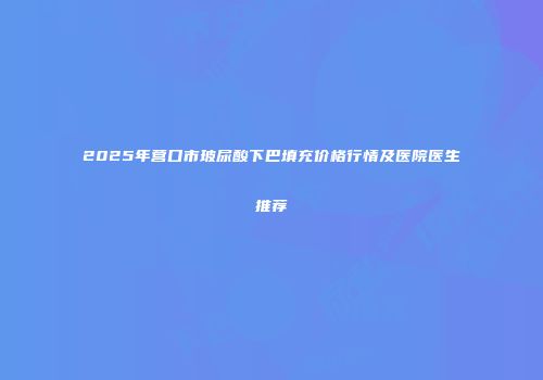 2025年营口市玻尿酸下巴填充价格行情及医院医生推荐