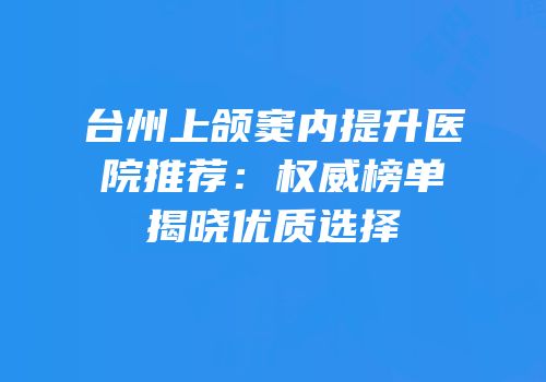 台州上颌窦内提升医院推荐：权威榜单揭晓优质选择