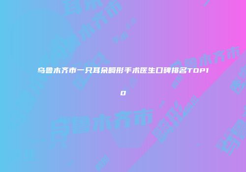 乌鲁木齐市一只耳朵畸形手术医生口碑排名TOP10