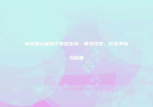 南京慧心苑医疗美容医院：精湛技艺，打造美丽与自信