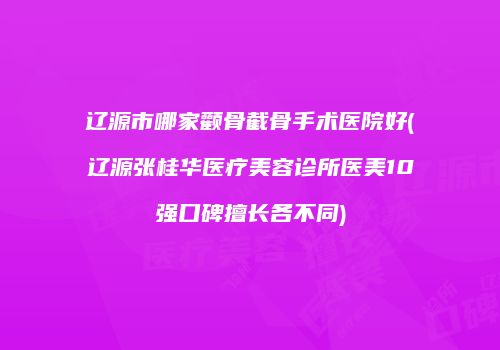 辽源市哪家颧骨截骨手术医院好(辽源张桂华医疗美容诊所医美10强口碑擅长各不同)