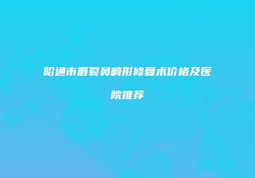 昭通市唇裂鼻畸形修复术价格及医院推荐