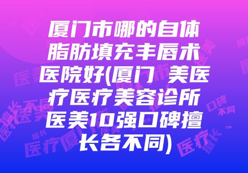 厦门市哪的自体脂肪填充丰唇术医院好(厦门姮美医疗医疗美容诊所医美10强口碑擅长各不同)