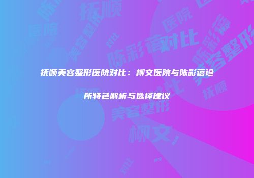 抚顺美容整形医院对比：柳文医院与陈彩蓓诊所特色解析与选择建议