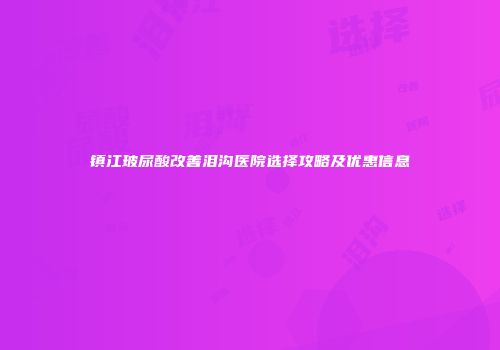 镇江玻尿酸改善泪沟医院选择攻略及优惠信息