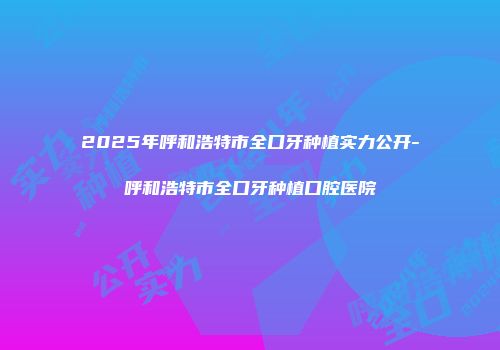 2025年呼和浩特市全口牙种植实力公开-呼和浩特市全口牙种植口腔医院