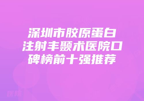 深圳市胶原蛋白注射丰颞术医院口碑榜前十强推荐