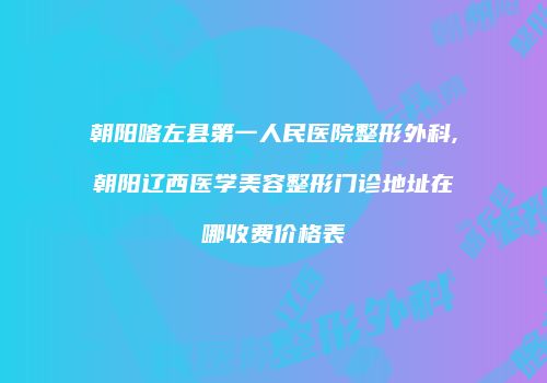 朝阳喀左县第一人民医院整形外科,朝阳辽西医学美容整形门诊地址在哪收费价格表