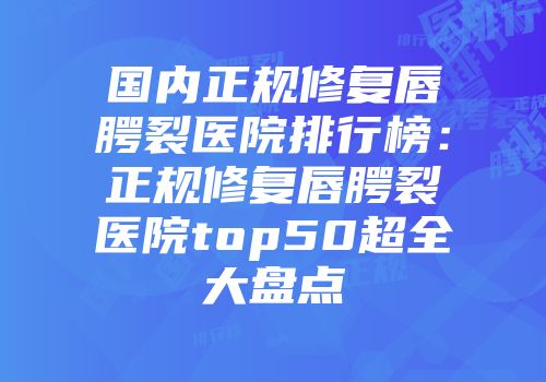 国内正规修复唇腭裂医院排行榜：正规修复唇腭裂医院top50超全大盘点