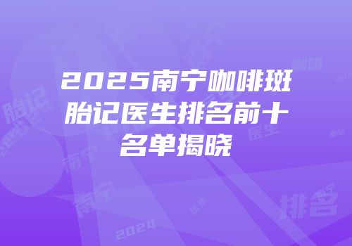2025南宁咖啡斑胎记医生排名前十名单揭晓