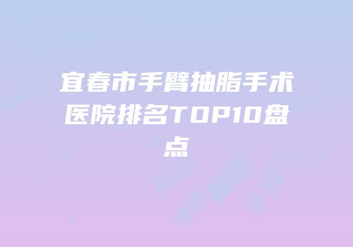 宜春市手臂抽脂手术医院排名TOP10盘点