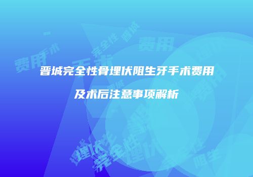 晋城完全性骨埋伏阻生牙手术费用及术后注意事项解析