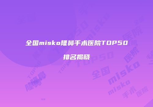 全国misko隆鼻手术医院TOP50排名揭晓