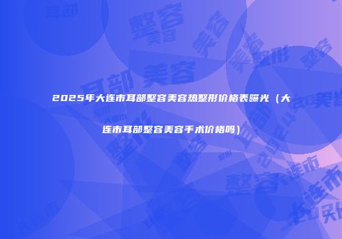 2025年大连市耳部整容美容热整形价格表曝光（大连市耳部整容美容手术价格吗）