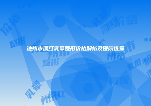 池州市漂红乳晕整形价格解析及医院推荐