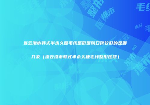 连云港市韩式半永久睫毛线整形医院口碑较好的是哪几家（连云港市韩式半永久睫毛线整形医院）