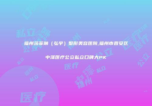福州莎菲琳（弘宇）整形美容医院,福州市晋安区中泽医疗公立私立口碑大PK