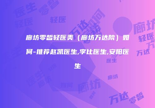 廊坊零皙轻医美（廊坊万达院）如何-推荐赵凯医生,李比医生,安阳医生