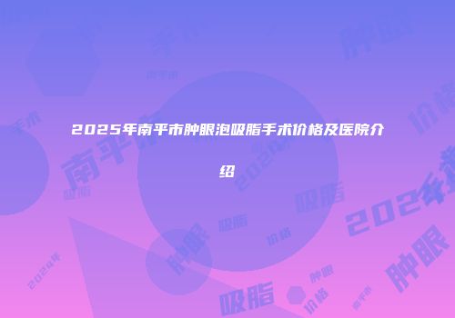 2025年南平市肿眼泡吸脂手术价格及医院介绍